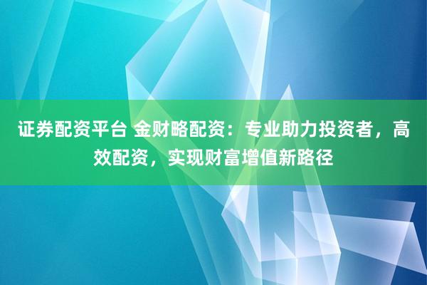 证券配资平台 金财略配资：专业助力投资者，高效配资，实现财富增值新路径