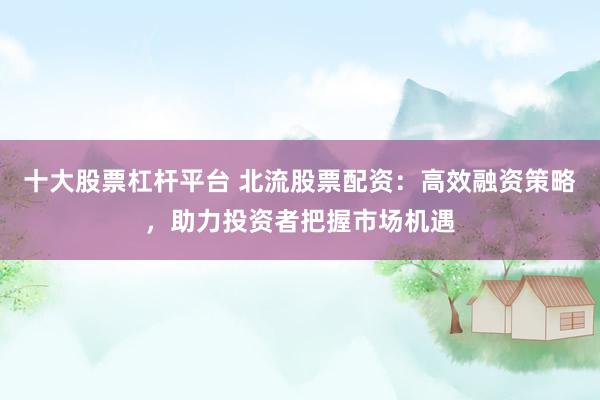 十大股票杠杆平台 北流股票配资：高效融资策略，助力投资者把握市场机遇