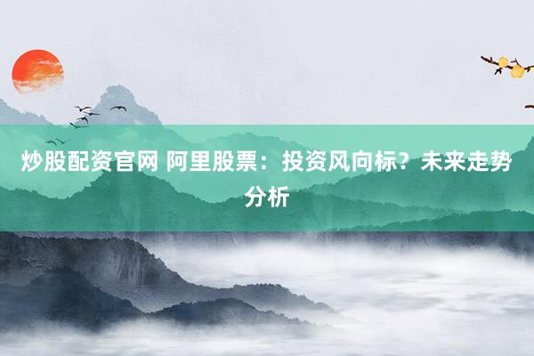 炒股配资官网 阿里股票：投资风向标？未来走势分析