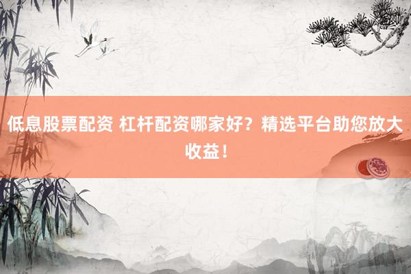 低息股票配资 杠杆配资哪家好？精选平台助您放大收益！