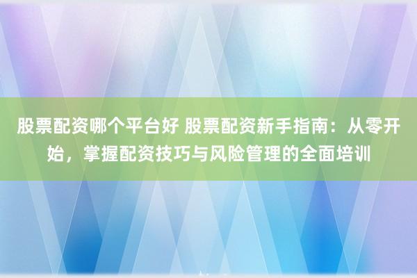 股票配资哪个平台好 股票配资新手指南：从零开始，掌握配资技巧与风险管理的全面培训