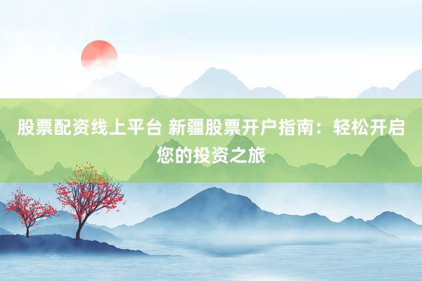 股票配资线上平台 新疆股票开户指南：轻松开启您的投资之旅