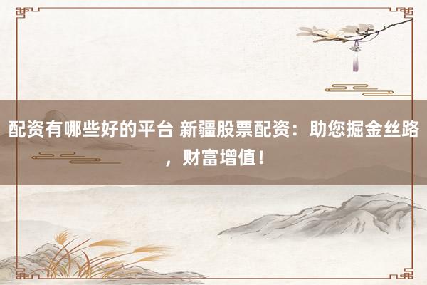 配资有哪些好的平台 新疆股票配资：助您掘金丝路，财富增值！