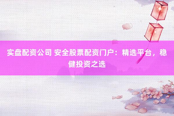 实盘配资公司 安全股票配资门户：精选平台，稳健投资之选