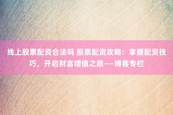 线上股票配资合法吗 股票配资攻略：掌握配资技巧，开启财富增值之旅——博客专栏