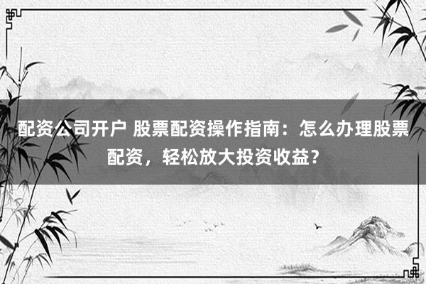 配资公司开户 股票配资操作指南：怎么办理股票配资，轻松放大投资收益？