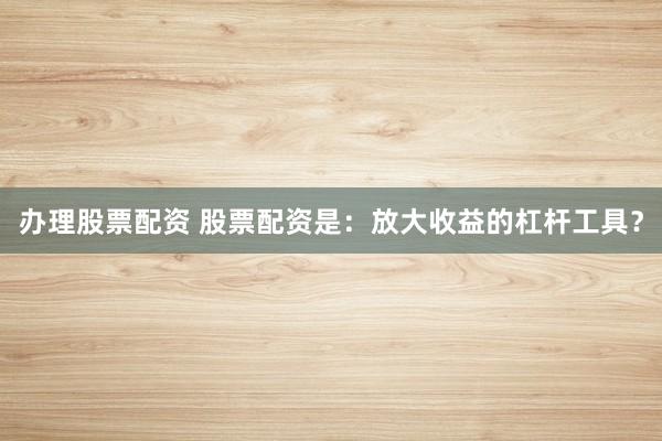 办理股票配资 股票配资是：放大收益的杠杆工具？