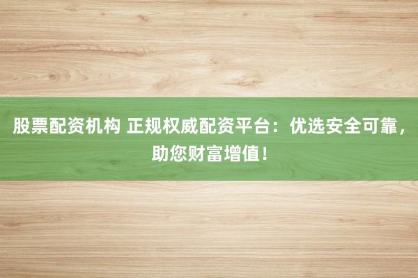 股票配资机构 正规权威配资平台：优选安全可靠，助您财富增值！