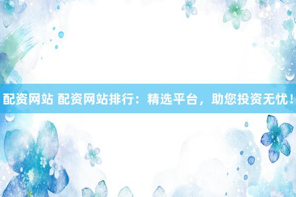 配资网站 配资网站排行：精选平台，助您投资无忧！