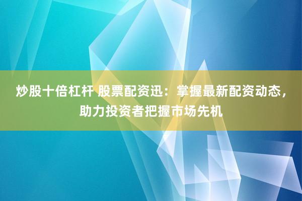 炒股十倍杠杆 股票配资迅：掌握最新配资动态，助力投资者把握市场先机