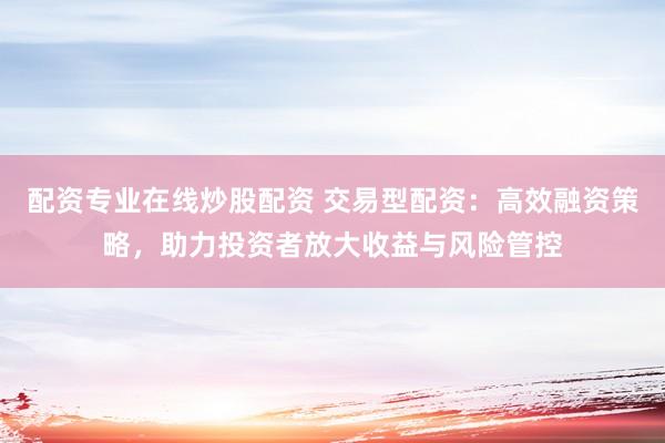 配资专业在线炒股配资 交易型配资：高效融资策略，助力投资者放大收益与风险管控