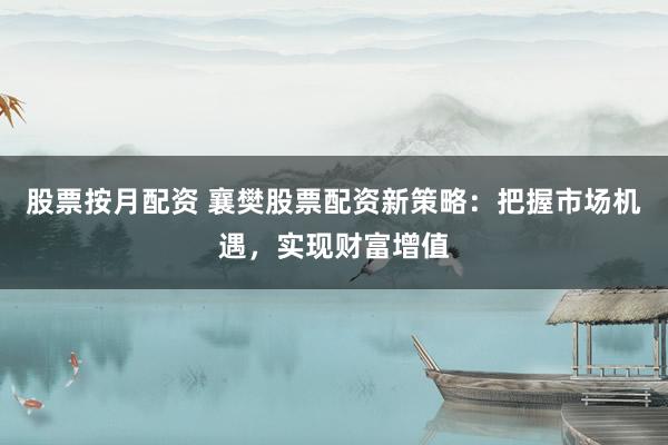 股票按月配资 襄樊股票配资新策略：把握市场机遇，实现财富增值