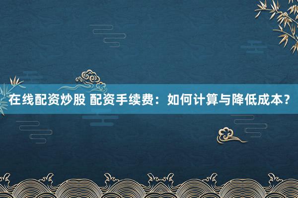 在线配资炒股 配资手续费：如何计算与降低成本？