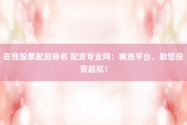 在线股票配资排名 配资专业网：精选平台，助您投资起航！