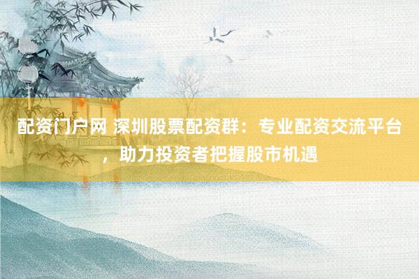 配资门户网 深圳股票配资群：专业配资交流平台，助力投资者把握股市机遇