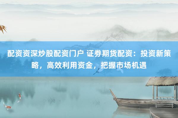 配资资深炒股配资门户 证劵期货配资：投资新策略，高效利用资金，把握市场机遇