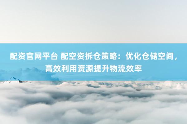配资官网平台 配空资拆仓策略：优化仓储空间，高效利用资源提升物流效率