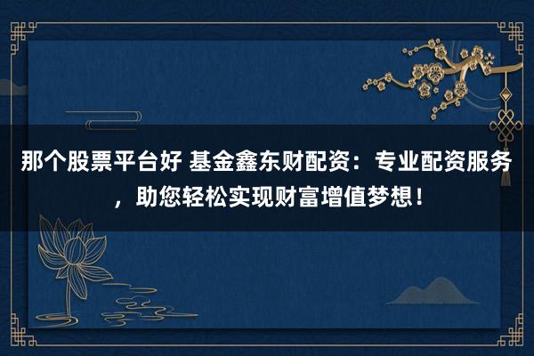 那个股票平台好 基金鑫东财配资：专业配资服务，助您轻松实现财富增值梦想！