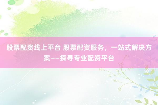 股票配资线上平台 股票配资服务，一站式解决方案——探寻专业配资平台