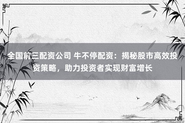 全国前三配资公司 牛不停配资：揭秘股市高效投资策略，助力投资者实现财富增长