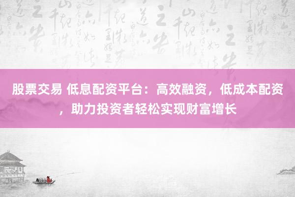 股票交易 低息配资平台：高效融资，低成本配资，助力投资者轻松实现财富增长