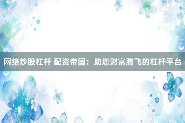 网络炒股杠杆 配资帝国：助您财富腾飞的杠杆平台