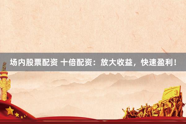 场内股票配资 十倍配资：放大收益，快速盈利！