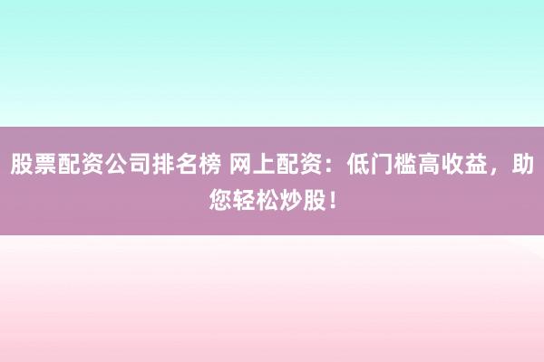 股票配资公司排名榜 网上配资：低门槛高收益，助您轻松炒股！