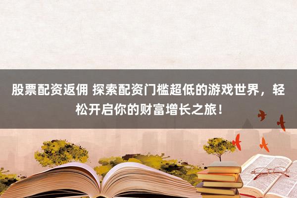 股票配资返佣 探索配资门槛超低的游戏世界，轻松开启你的财富增长之旅！