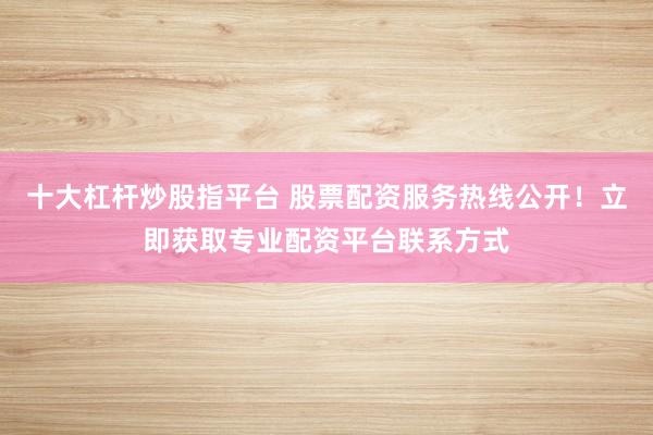 十大杠杆炒股指平台 股票配资服务热线公开！立即获取专业配资平台联系方式