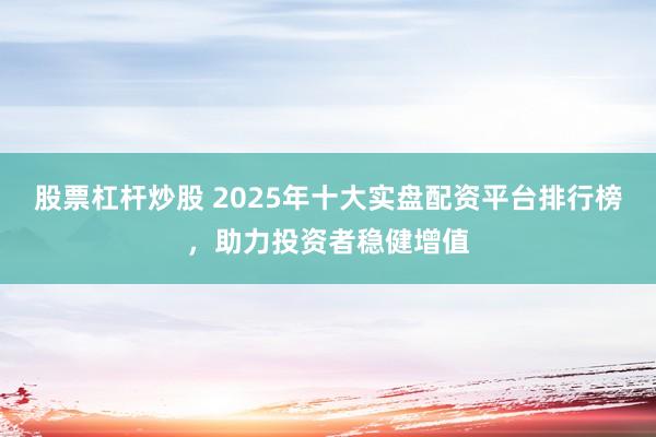 股票杠杆炒股 2025年十大实盘配资平台排行榜，助力投资者稳健增值