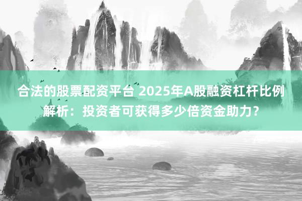 合法的股票配资平台 2025年A股融资杠杆比例解析：投资者可获得多少倍资金助力？