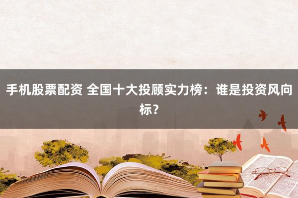 手机股票配资 全国十大投顾实力榜：谁是投资风向标？