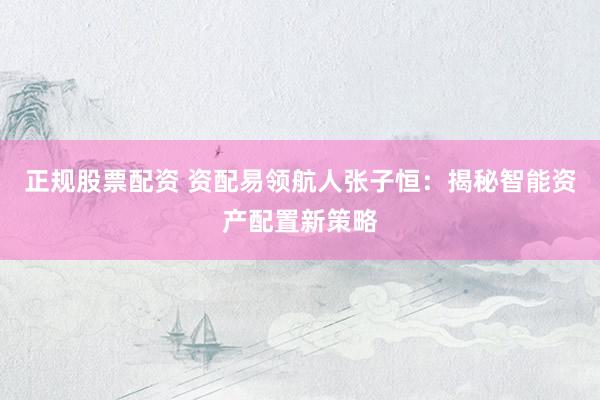 正规股票配资 资配易领航人张子恒：揭秘智能资产配置新策略