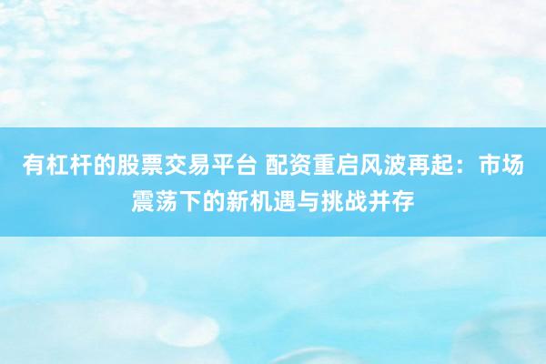 有杠杆的股票交易平台 配资重启风波再起：市场震荡下的新机遇与挑战并存