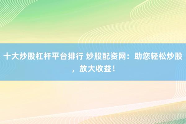 十大炒股杠杆平台排行 炒股配资网：助您轻松炒股，放大收益！