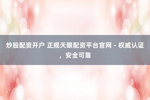 炒股配资开户 正规天眼配资平台官网 - 权威认证，安全可靠