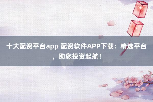十大配资平台app 配资软件APP下载：精选平台，助您投资起航！