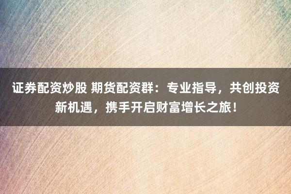 证券配资炒股 期货配资群：专业指导，共创投资新机遇，携手开启财富增长之旅！