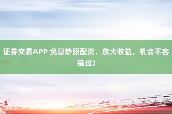 证券交易APP 免息炒股配资，放大收益，机会不容错过！