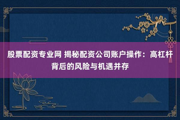 股票配资专业网 揭秘配资公司账户操作：高杠杆背后的风险与机遇并存