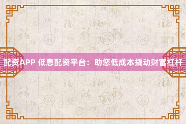 配资APP 低息配资平台:助您低成本撬动财富杠杆