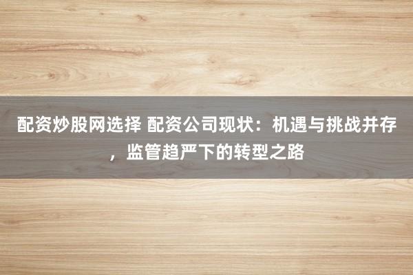 配资炒股网选择 配资公司现状：机遇与挑战并存，监管趋严下的转型之路