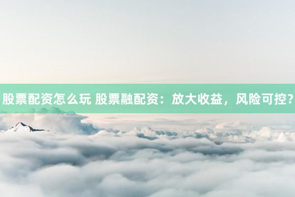 股票配资怎么玩 股票融配资：放大收益，风险可控？