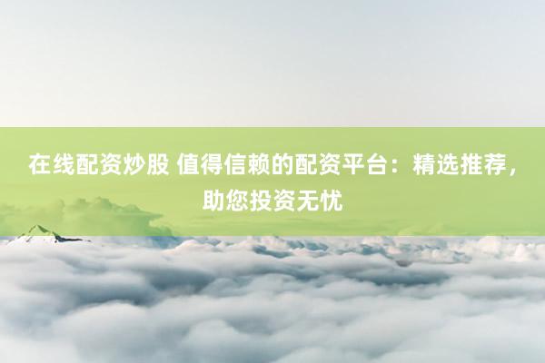 在线配资炒股 值得信赖的配资平台：精选推荐，助您投资无忧