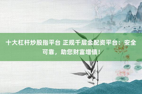 十大杠杆炒股指平台 正规千层金配资平台：安全可靠，助您财富增值！