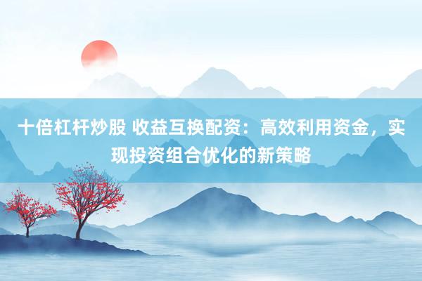 十倍杠杆炒股 收益互换配资：高效利用资金，实现投资组合优化的新策略