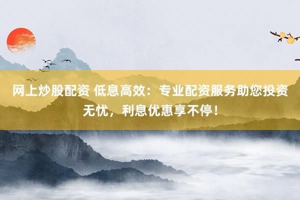 网上炒股配资 低息高效：专业配资服务助您投资无忧，利息优惠享不停！