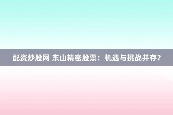 配资炒股网 东山精密股票：机遇与挑战并存？
