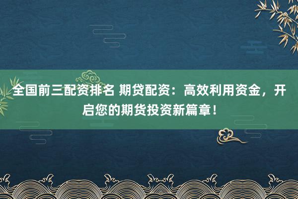 全国前三配资排名 期贷配资：高效利用资金，开启您的期货投资新篇章！